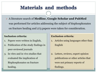  A literature search of Medline, Google Scholar and PubMed
was performed for articles addressing the subject of bisphosphonates
on fracture healing and 273 papers were taken for consideration.
Inclusion criteria:
1. Papers were written in English,
2. Publication of the study findings in
peer-reviewed journals
3. In vitro and in vivo studies that
evaluated the implication of
Bisphosphonates on fracture
healing.
Exclusion criteria:
1. Articles using languages other than
English
2. Letters, reviews, expert opinion
publications or other articles that
were not primary reports of
findings.
 