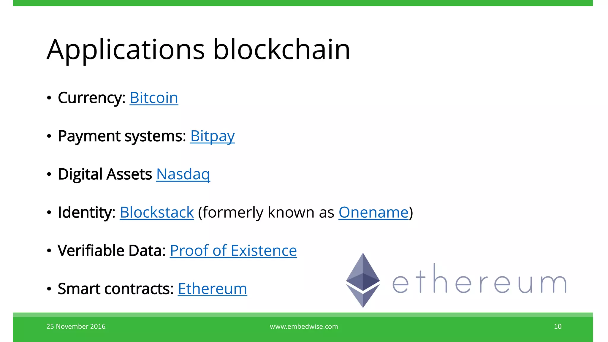 Applications blockchain
• Currency: Bitcoin
• Payment systems: Bitpay
• Digital Assets Nasdaq
• Identity: Blockstack (formerly known as Onename)
• Verifiable Data: Proof of Existence
• Smart contracts: Ethereum
25 November 2016 www.embedwise.com 10
 