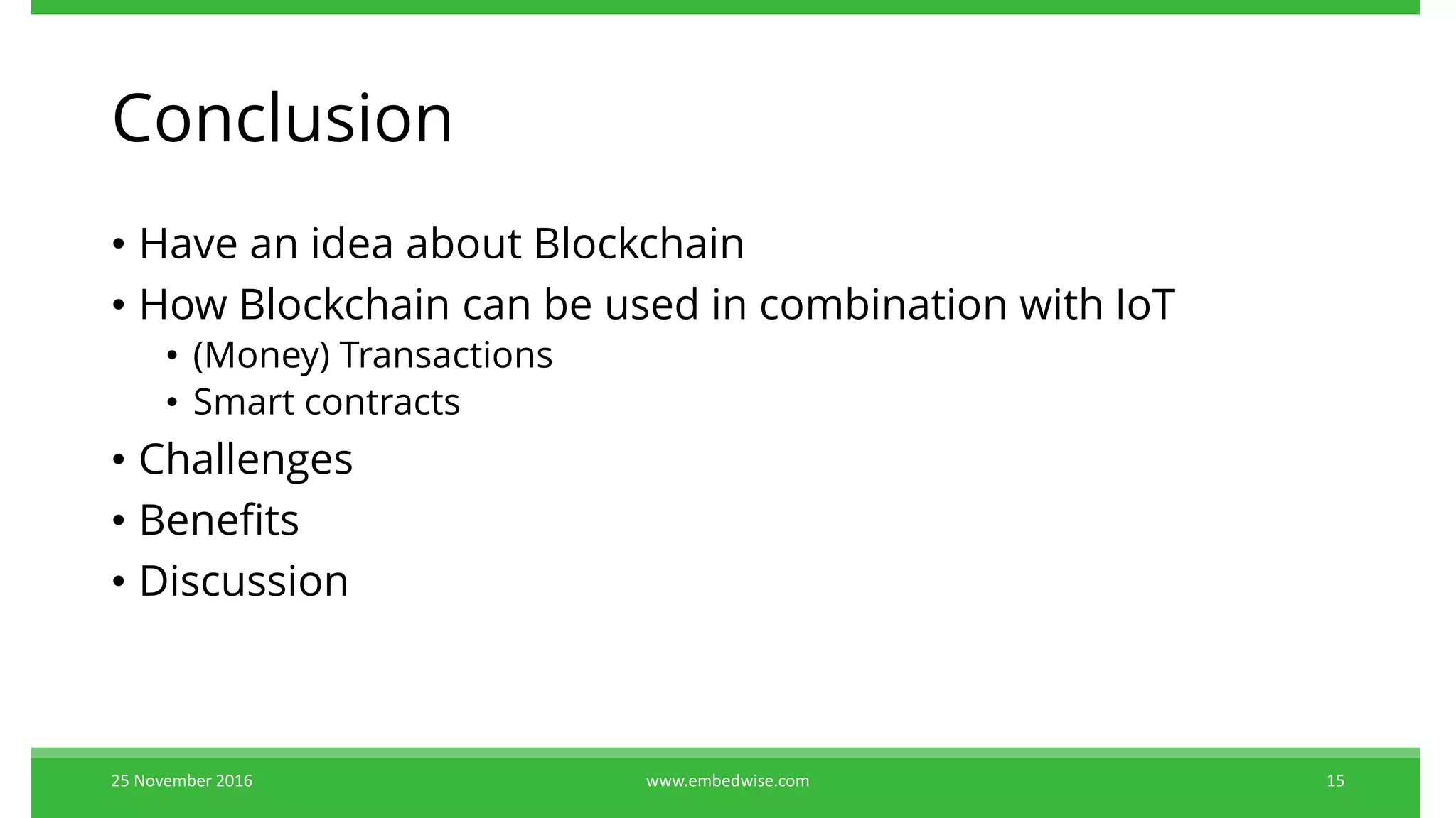 Conclusion
• Have an idea about Blockchain
• How Blockchain can be used in combination with IoT
• (Money) Transactions
• Smart contracts
• Challenges
• Benefits
• Discussion
25 November 2016 15www.embedwise.com
 