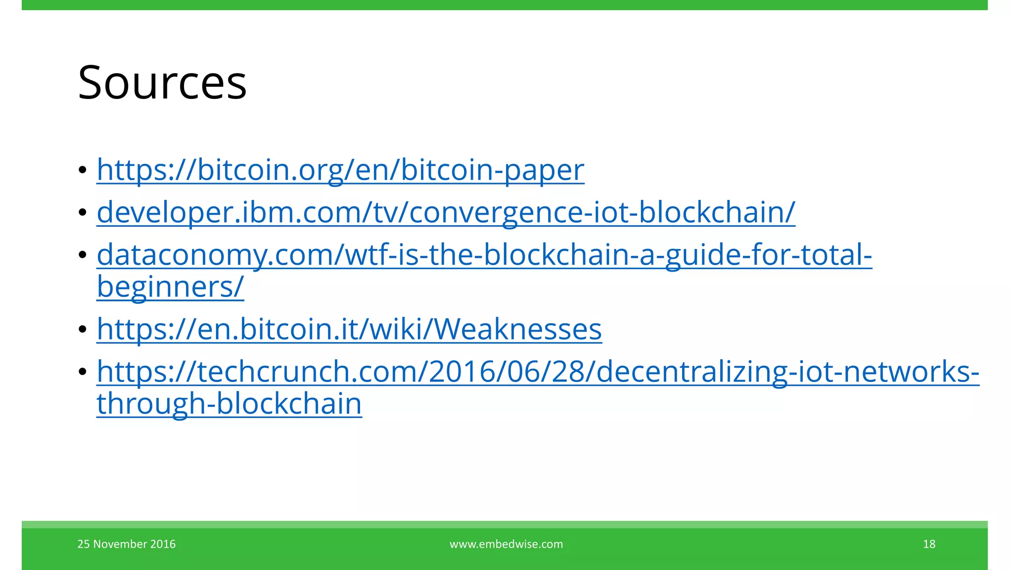 Sources
• https://bitcoin.org/en/bitcoin-paper
• developer.ibm.com/tv/convergence-iot-blockchain/
• dataconomy.com/wtf-is-the-blockchain-a-guide-for-total-
beginners/
• https://en.bitcoin.it/wiki/Weaknesses
• https://techcrunch.com/2016/06/28/decentralizing-iot-networks-
through-blockchain
25 November 2016 18www.embedwise.com
 