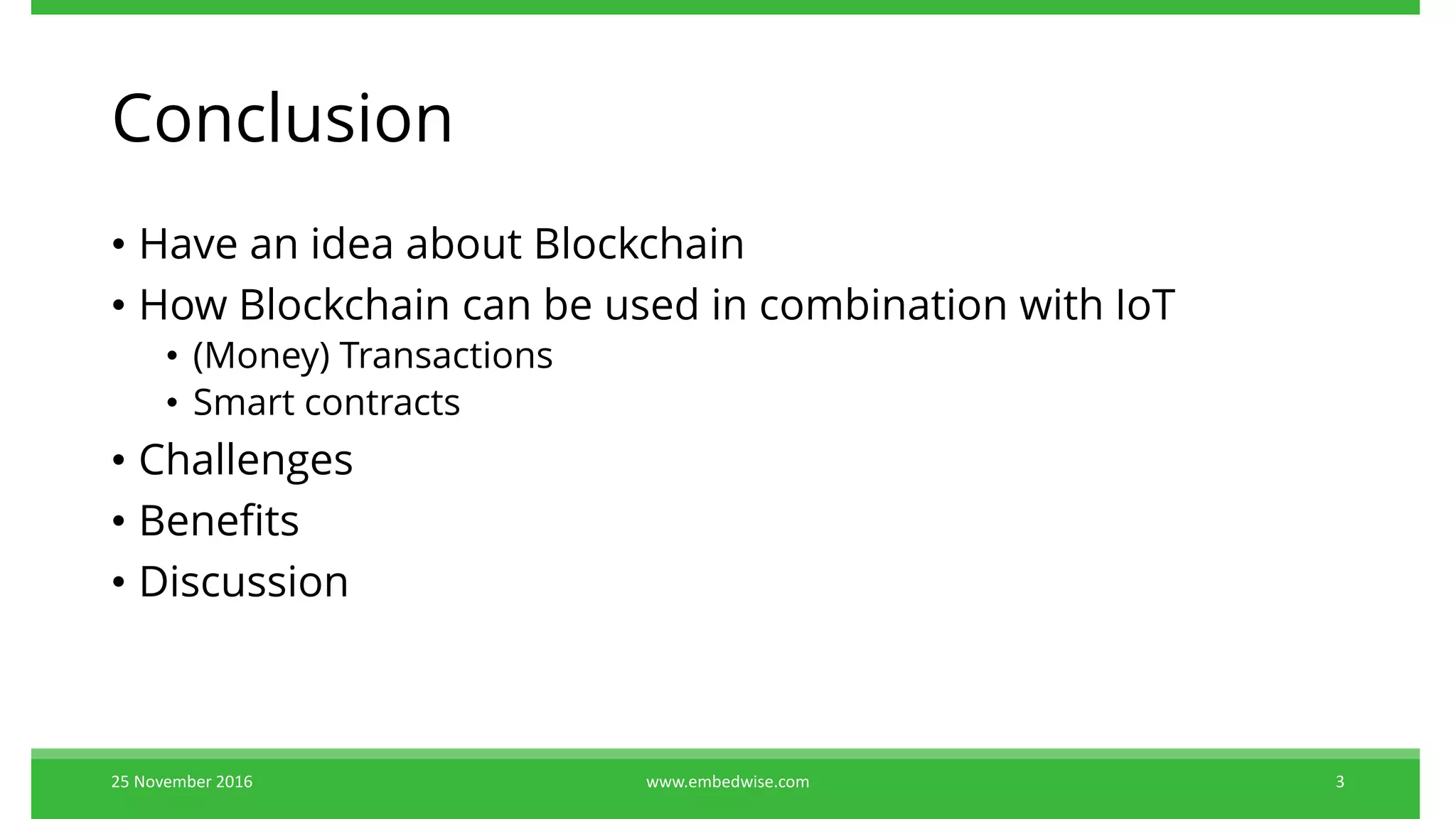 Conclusion
• Have an idea about Blockchain
• How Blockchain can be used in combination with IoT
• (Money) Transactions
• Smart contracts
• Challenges
• Benefits
• Discussion
25 November 2016 3www.embedwise.com
 