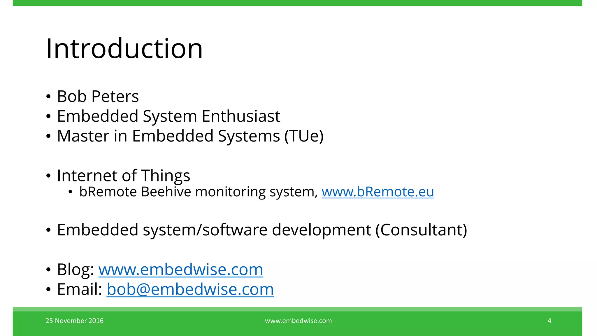 Introduction
• Bob Peters
• Embedded System Enthusiast
• Master in Embedded Systems (TUe)
• Internet of Things
• bRemote Beehive monitoring system, www.bRemote.eu
• Embedded system/software development (Consultant)
• Blog: www.embedwise.com
• Email: bob@embedwise.com
25 November 2016 4www.embedwise.com
 