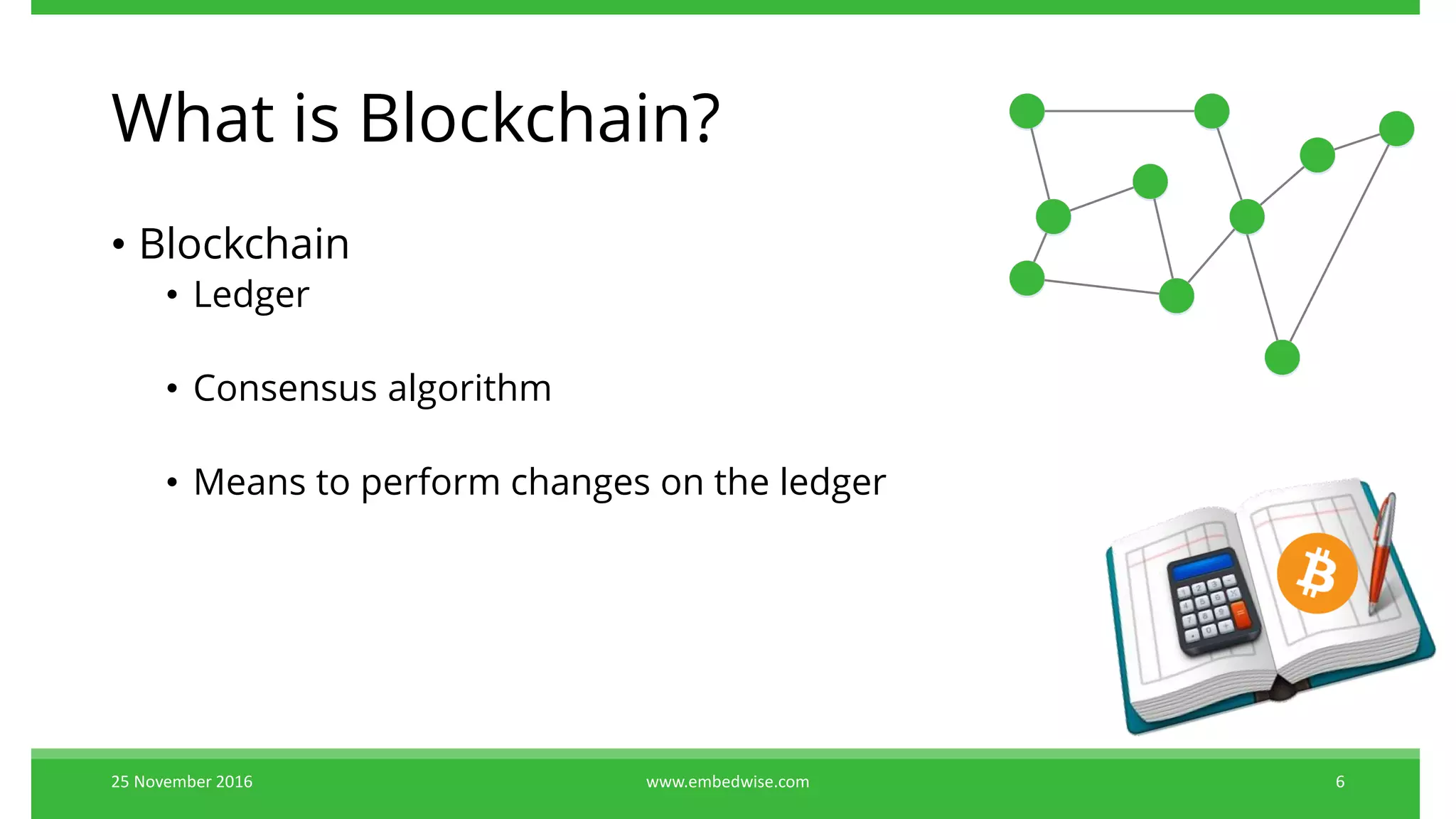 What is Blockchain?
• Blockchain
• Ledger
• Consensus algorithm
• Means to perform changes on the ledger
25 November 2016 6www.embedwise.com
 