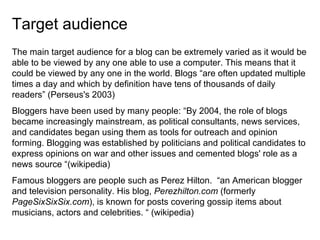 Target audience  The main target audience for a blog can be extremely varied as it would be able to be viewed by any one able to use a computer. This means that it could be viewed by any one in the world. Blogs “are often updated multiple times a day and which by definition have tens of thousands of daily readers” (Perseus's 2003)  Bloggers have been used by many people: “By 2004, the role of blogs became increasingly mainstream, as political consultants, news services, and candidates began using them as tools for outreach and opinion forming. Blogging was established by politicians and political candidates to express opinions on war and other issues and cemented blogs' role as a news source “(wikipedia) Famous bloggers are people such as Perez Hilton.  “an American blogger and television personality. His blog,  Perezhilton.com  (formerly  PageSixSixSix.com ), is known for posts covering gossip items about musicians, actors and celebrities. “ (wikipedia) 
