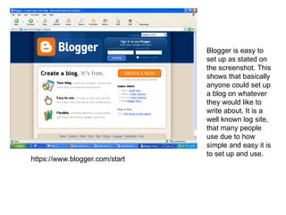 https://www.blogger.com/start Blogger is easy to set up as stated on the screenshot. This shows that basically anyone could set up a blog on whatever they would like to write about. It is a well known log site, that many people use due to how simple and easy it is to set up and use.  