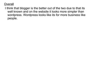 Overall I think that blogger is the better out of the two due to that its well known and on the website it looks more simpler than wordpress. Wordpress looks like its for more business like people. 