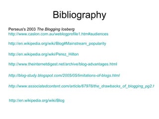 Bibliography Perseus's 2003  The Blogging Iceberg   http://www.caslon.com.au/weblogprofile1.htm#audiences http://en.wikipedia.org/wiki/Blog#Mainstream_popularity   http://en.wikipedia.org/wiki/Perez_Hilton http://www.theinternetdigest.net/archive/blog-advantages.html   http://blog-study.blogspot.com/2005/05/limitations-of-blogs.html http://www.associatedcontent.com/article/67978/the_drawbacks_of_blogging_pg2.html?cat=15 http://en.wikipedia.org/wiki/Blog 