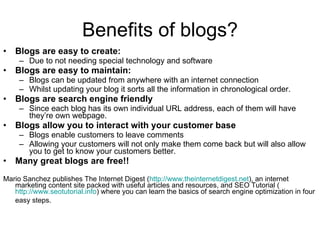 Benefits of blogs? Blogs are easy to create: Due to not needing special technology and software Blogs are easy to maintain: Blogs can be updated from anywhere with an internet connection Whilst updating your blog it sorts all the information in chronological order. Blogs are search engine friendly Since each blog has its own individual URL address, each of them will have they’re own webpage. Blogs allow you to interact with your customer base Blogs enable customers to leave comments Allowing your customers will not only make them come back but will also allow you to get to know your customers better. Many great blogs are free!!  Mario Sanchez publishes The Internet Digest ( http://www.theinternetdigest.net ), an internet marketing content site packed with useful articles and resources, and SEO Tutorial ( http://www.seotutorial.info ) where you can learn the basics of search engine optimization in four easy steps.   