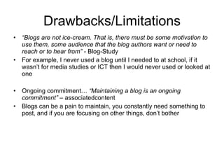 Drawbacks/Limitations “ Blogs are not ice-cream. That is, there must be some motivation to use them, some audience that the blog authors want or need to reach or to hear from”  - Blog-Study For example, I never used a blog until I needed to at school, if it wasn’t for media studies or ICT then I would never used or looked at one Ongoing commitment…  “Maintaining a blog is an ongoing commitment”  – associatedcontent Blogs can be a pain to maintain, you constantly need something to post, and if you are focusing on other things, don’t bother 