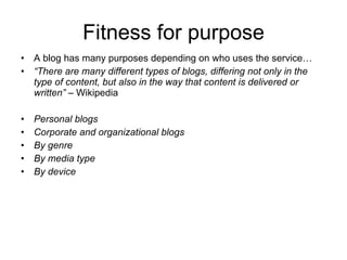 Fitness for purpose A blog has many purposes depending on who uses the service… “ There are many different types of blogs, differing not only in the type of content, but also in the way that content is delivered or written”  – Wikipedia Personal blogs Corporate and organizational blogs By genre By media type By device 