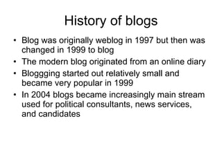 History of blogs Blog was originally weblog in 1997 but then was changed in 1999 to blog The modern blog originated from an online diary  Bloggging started out relatively small and became very popular in 1999  In 2004 blogs became increasingly main stream used for  political consultants, news services, and candidates 