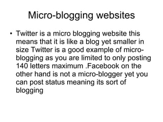 Micro-blogging websites Twitter is a micro blogging website this means that it is like a blog yet smaller in size Twitter is a good example of micro-blogging as you are limited to only posting 140 letters maximum .Facebook on the other hand is not a micro-blogger yet you can post status meaning its sort of blogging  