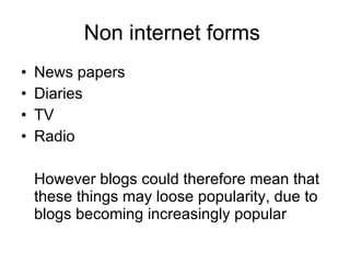 Non internet forms  News papers Diaries  TV  Radio However blogs could therefore mean that these things may loose popularity, due to blogs becoming increasingly popular  