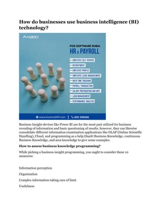 How do businesses use business intelligence (BI)
technology?
Business Insight devices like Power BI are for the most part utilized for business
revealing of information and basic questioning of results, however, they can likewise
consolidate different information examination applications like OLAP (Online Scientific
Handling), Cloud, and programming as a help (SaaS) Business Knowledge, continuous
Business Knowledge, and area knowledge to give some examples.
How to assess business knowledge programming?
While picking a business insight programming, you ought to consider these 10
measures:
Information perception
Organization
Complex information taking care of limit
Usefulness
 