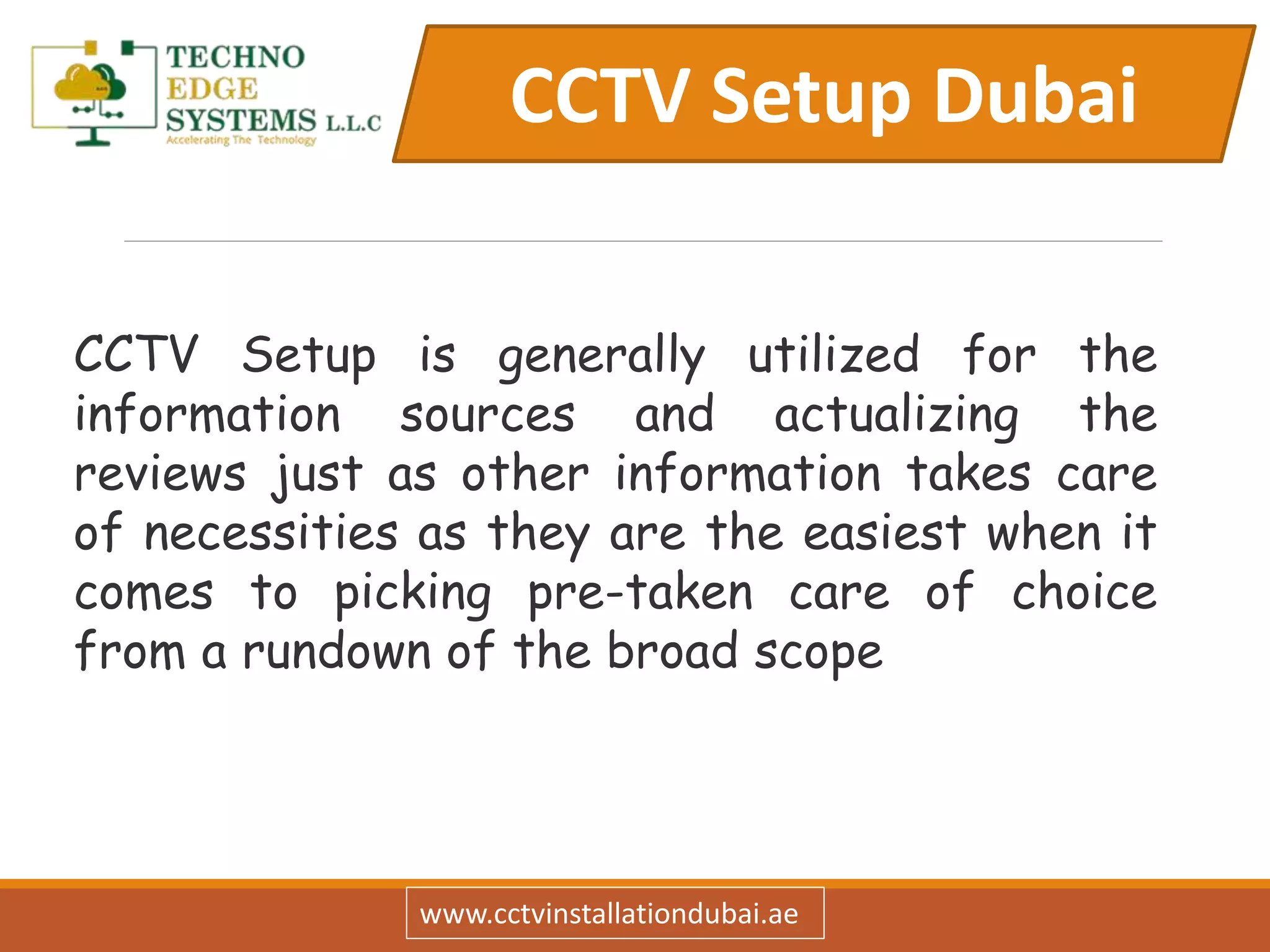 CCTV Setup Dubai
www.cctvinstallationdubai.ae
CCTV Setup is generally utilized for the
information sources and actualizing the
reviews just as other information takes care
of necessities as they are the easiest when it
comes to picking pre-taken care of choice
from a rundown of the broad scope
 