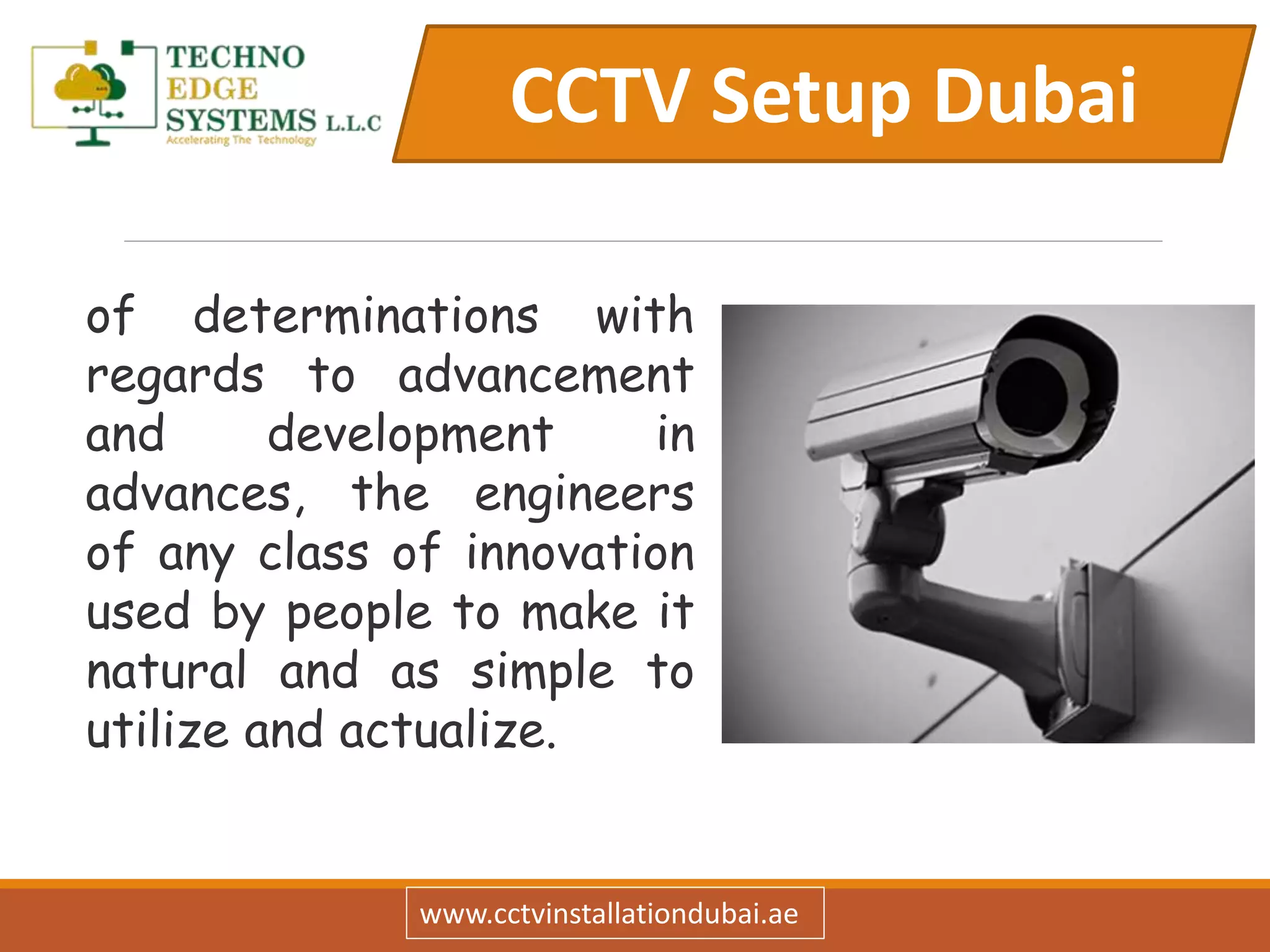 CCTV Setup Dubai
www.cctvinstallationdubai.ae
of determinations with
regards to advancement
and development in
advances, the engineers
of any class of innovation
used by people to make it
natural and as simple to
utilize and actualize.
 