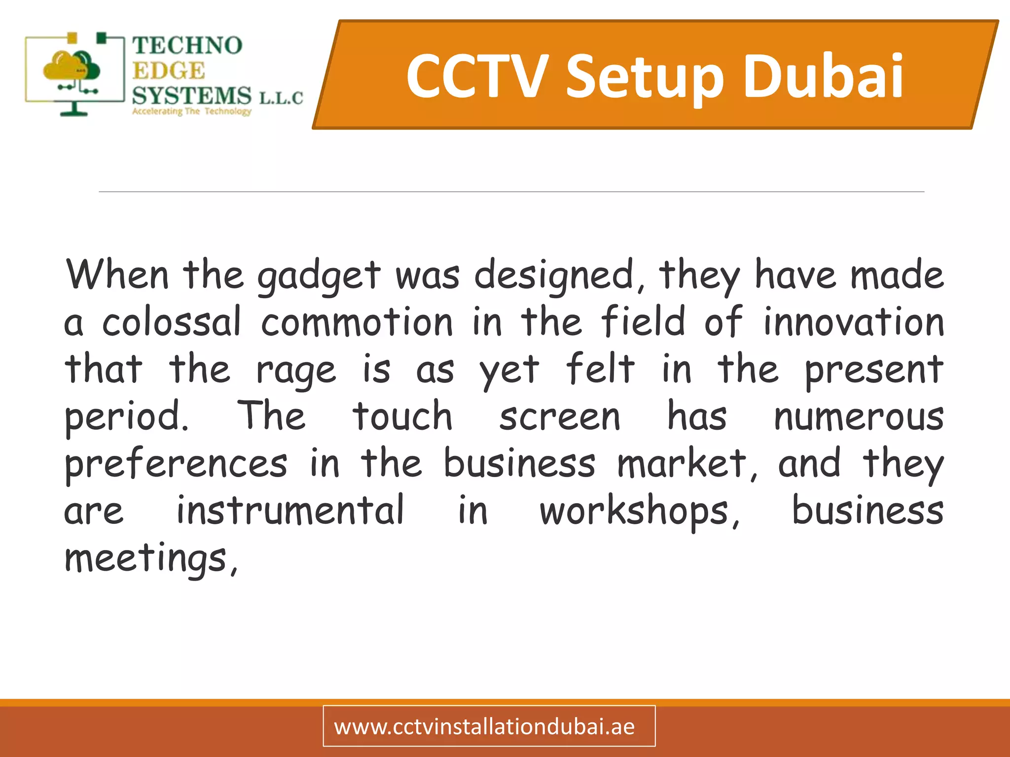 CCTV Setup Dubai
www.cctvinstallationdubai.ae
When the gadget was designed, they have made
a colossal commotion in the field of innovation
that the rage is as yet felt in the present
period. The touch screen has numerous
preferences in the business market, and they
are instrumental in workshops, business
meetings,
 