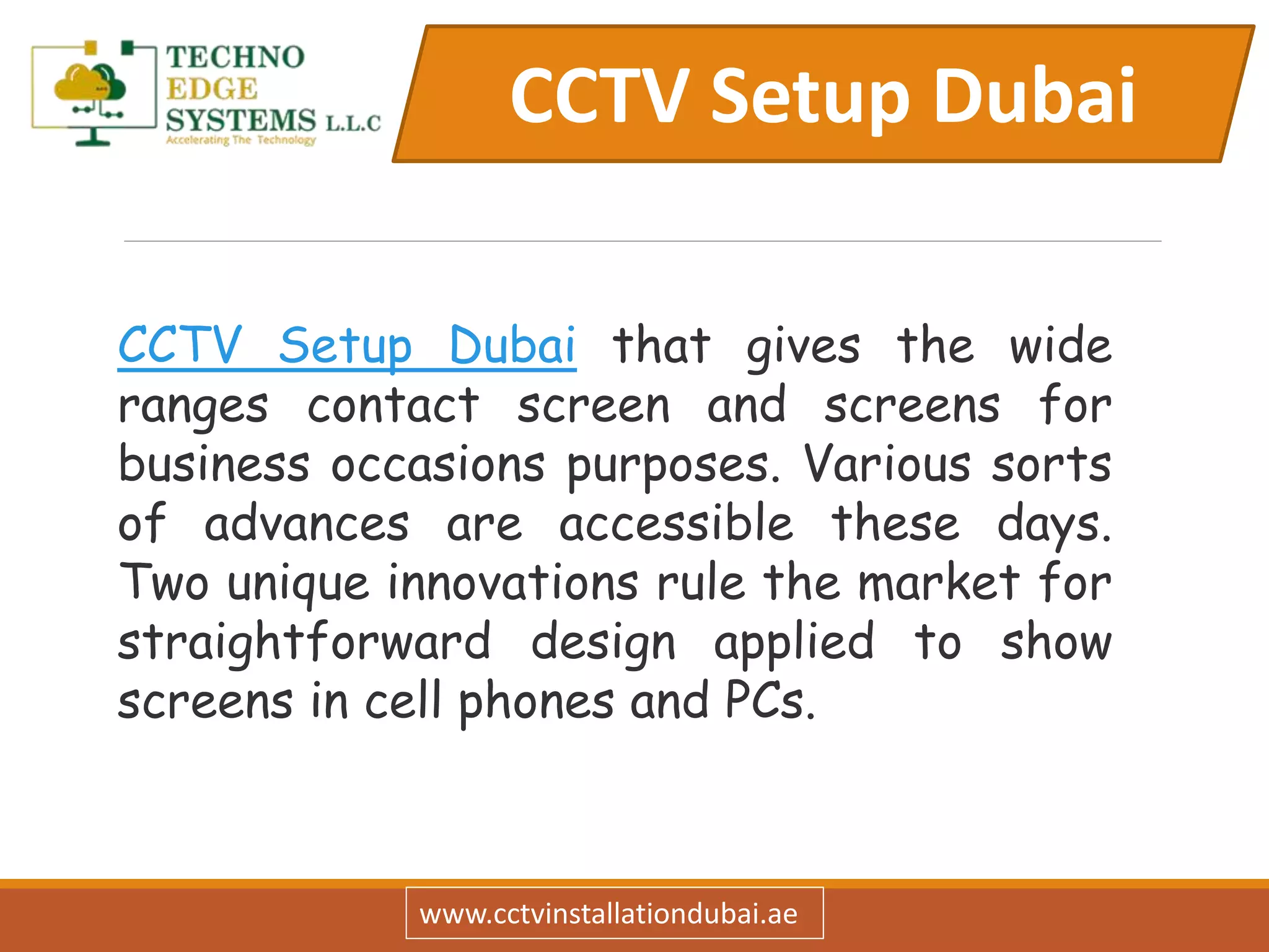 CCTV Setup Dubai
www.cctvinstallationdubai.ae
CCTV Setup Dubai that gives the wide
ranges contact screen and screens for
business occasions purposes. Various sorts
of advances are accessible these days.
Two unique innovations rule the market for
straightforward design applied to show
screens in cell phones and PCs.
 
