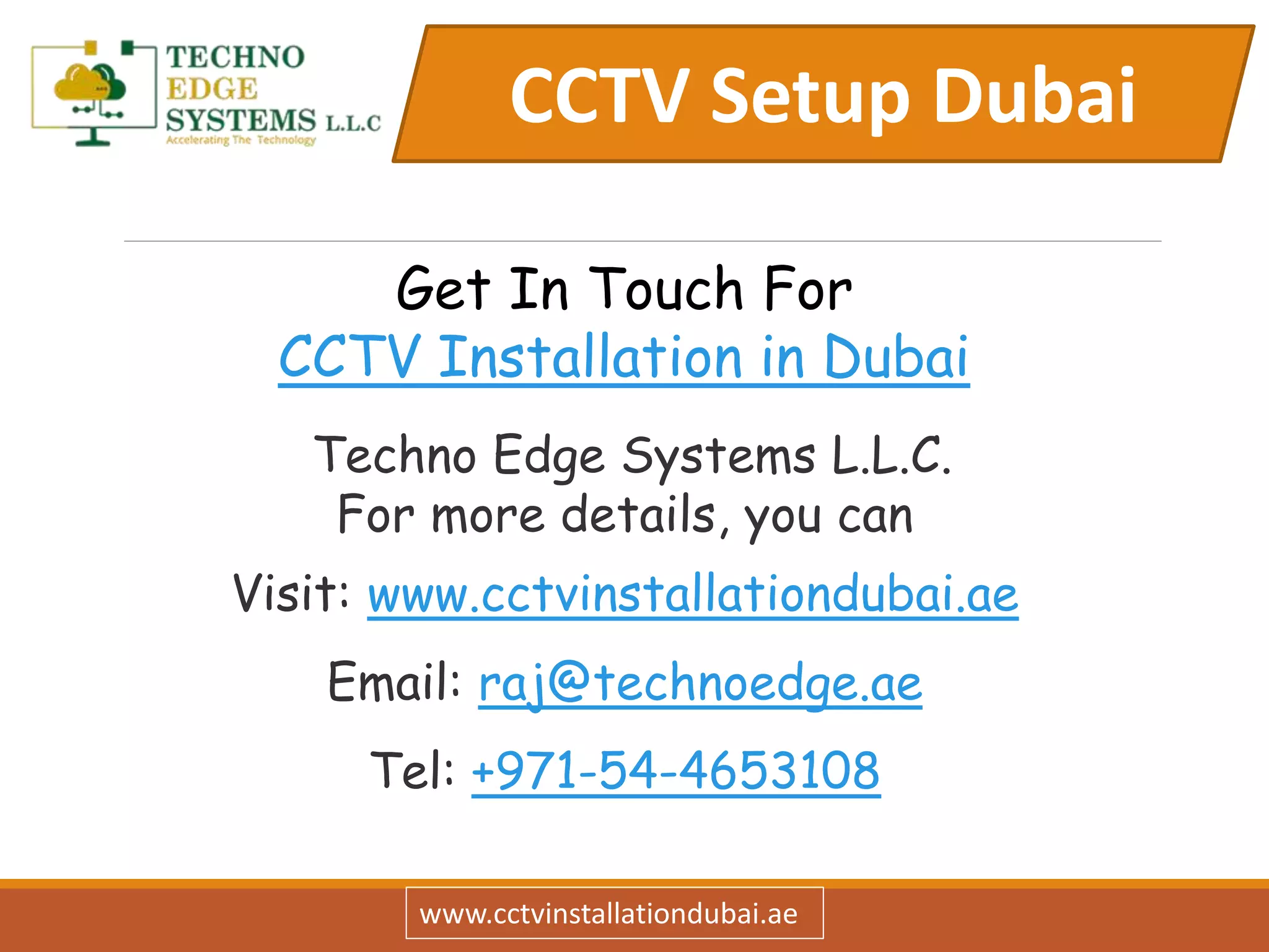 CCTV Setup Dubai
www.cctvinstallationdubai.ae
Get In Touch For
CCTV Installation in Dubai
Techno Edge Systems L.L.C.
For more details, you can
Visit: www.cctvinstallationdubai.ae
Email: raj@technoedge.ae
Tel: +971-54-4653108
 