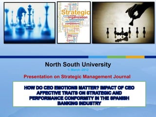 North South University
                  1- March -2012

Presentation on Strategic Management Journal

HOW DO CEO EMOTIONS MATTER? IMPACT OF CEO
     AFFECTIVE TRAITS ON STRATEGIC AND
  PERFORMANCE CONFORMITY IN THE SPANISH
             BANKING INDUSTRY
 