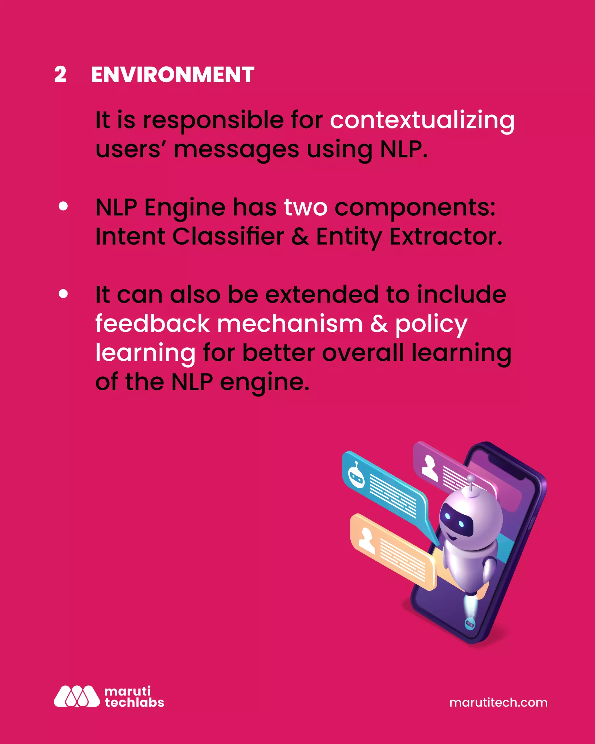 marutitech.com
ENVIRONMENT
2
It is responsible for contextualizing
users’ messages using NLP.
NLP Engine has two components:
Intent Classiﬁer & Entity Extractor.
It can also be extended to include
feedback mechanism & policy
learning for better overall learning
of the NLP engine.
 