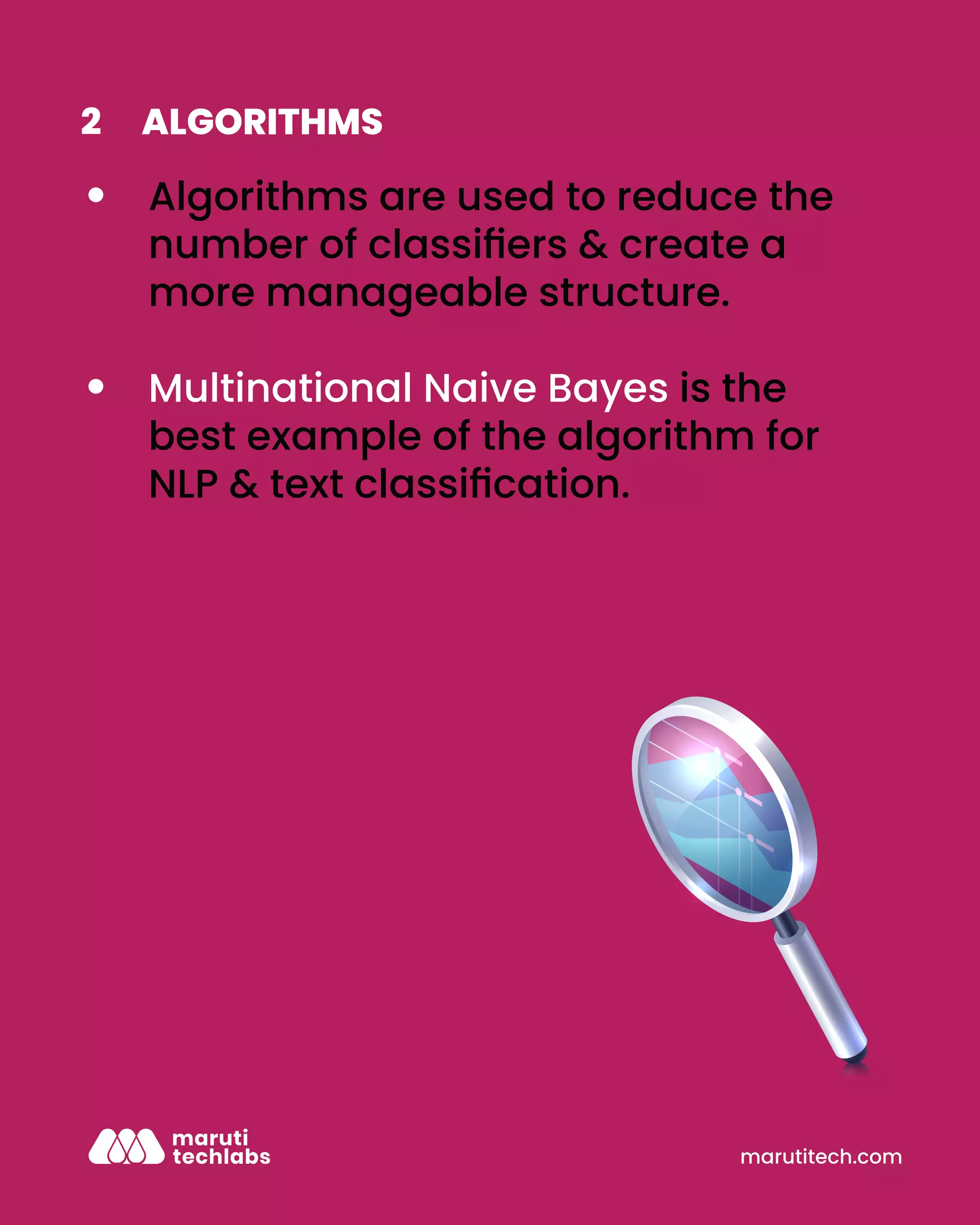 marutitech.com
ALGORITHMS
2
Algorithms are used to reduce the
number of classiﬁers & create a
more manageable structure.
Multinational Naive Bayes is the
best example of the algorithm for
NLP & text classiﬁcation.
 