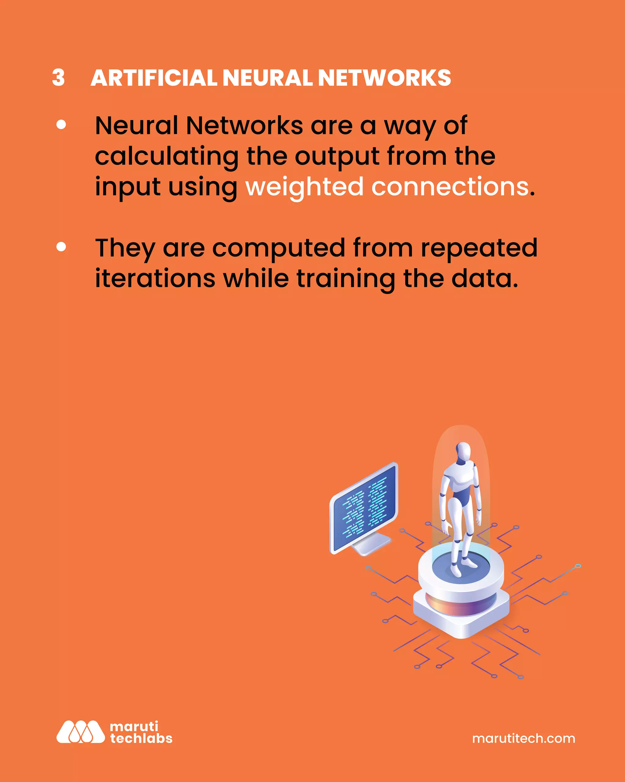 marutitech.com
ARTIFICIAL NEURAL NETWORKS
3
Neural Networks are a way of
calculating the output from the
input using weighted connections.
They are computed from repeated
iterations while training the data.
 