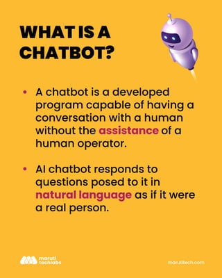 marutitech.com
WHAT IS A
CHATBOT?
A chatbot is a developed
program capable of having a
conversation with a human
without the assistance of a
human operator.
AI chatbot responds to
questions posed to it in
natural language as if it were
a real person.
 