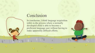 Conclusion
In conclusion, I think language acquisition
refers to the process where a normally
developed child is able to become a
proficient language user without having to
make apparently difficult efforts.
 