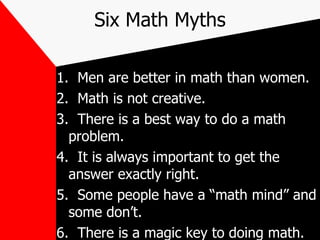 Six Math Myths 1.  Men are better in math than women. 2.  Math is not creative. 3.  There is a best way to do a math problem. 4.  It is always important to get the answer exactly right. 5.  Some people have a “math mind” and some don’t. 6.  There is a magic key to doing math. 