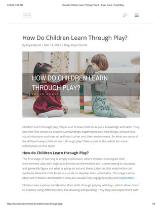 3/14/22, 9:59 AM How Do Children Learn Through Play? - Bryan Dunst | Food Blog
https://bryandunst.com/how-do-children-learn-through-play/ 1/4
How Do Children Learn Through Play?
by bryandunst | Mar 14, 2022 | Blog, Bryan Dunst
Children learn through play. Play is one of how children acquire knowledge and skills. They
use their five senses to explore surroundings, experiment with new things, venture into
social situations and interact with each other and their environment. So what are some of
the different ways children learn through play? Take a look at this article for more
information on this topic!
How do Children Learn through Play?
The first stage of learning is simply exploration, where children investigate their
environment, play with objects to familiarize themselves with a new setting or situation,
and generally figure out what is going on around them. Later on, this exploration can
evolve to allow the child to act out a role or develop their personality. This stage can be
observed in babies and toddlers, who are usually fully engaged in play and exploration.
Children also explore and develop their skills through playing with toys, which allows them
to practice using different tools, like drawing and painting. They may also experiment with
U
U a
a
 