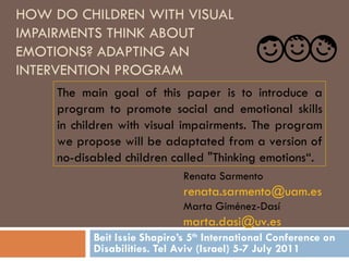 HOW DO CHILDREN WITH VISUAL IMPAIRMENTS THINK ABOUT EMOTIONS? ADAPTING AN INTERVENTION PROGRAM Beit Issie Shapiro’s 5 th  International Conference on Disabilities. Tel Aviv (Israel) 5-7 July 2011 The main goal of this paper is to   introduce a program to promote social and emotional skills in children with visual impairments. The program we propose will be adaptated from a version of no-disabled children called &quot;Thinking emotions“. Renata Sarmento  [email_address]   Marta Giménez-Dasí  [email_address]   