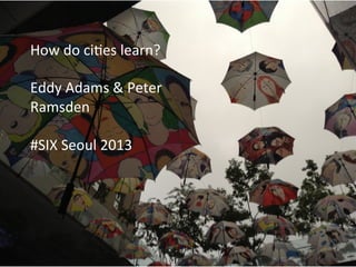 How	
  ci'es	
  learn	
  
Eddy	
  Adams	
  and	
  Peter	
  Ramsden	
  
Seoul	
  SIX	
  Summer	
  School	
  
September	
  2013	
  
How	
  do	
  ci'es	
  learn?	
  
	
  
Eddy	
  Adams	
  &	
  Peter	
  
Ramsden	
  
	
  
#SIX	
  Seoul	
  2013	
  
 