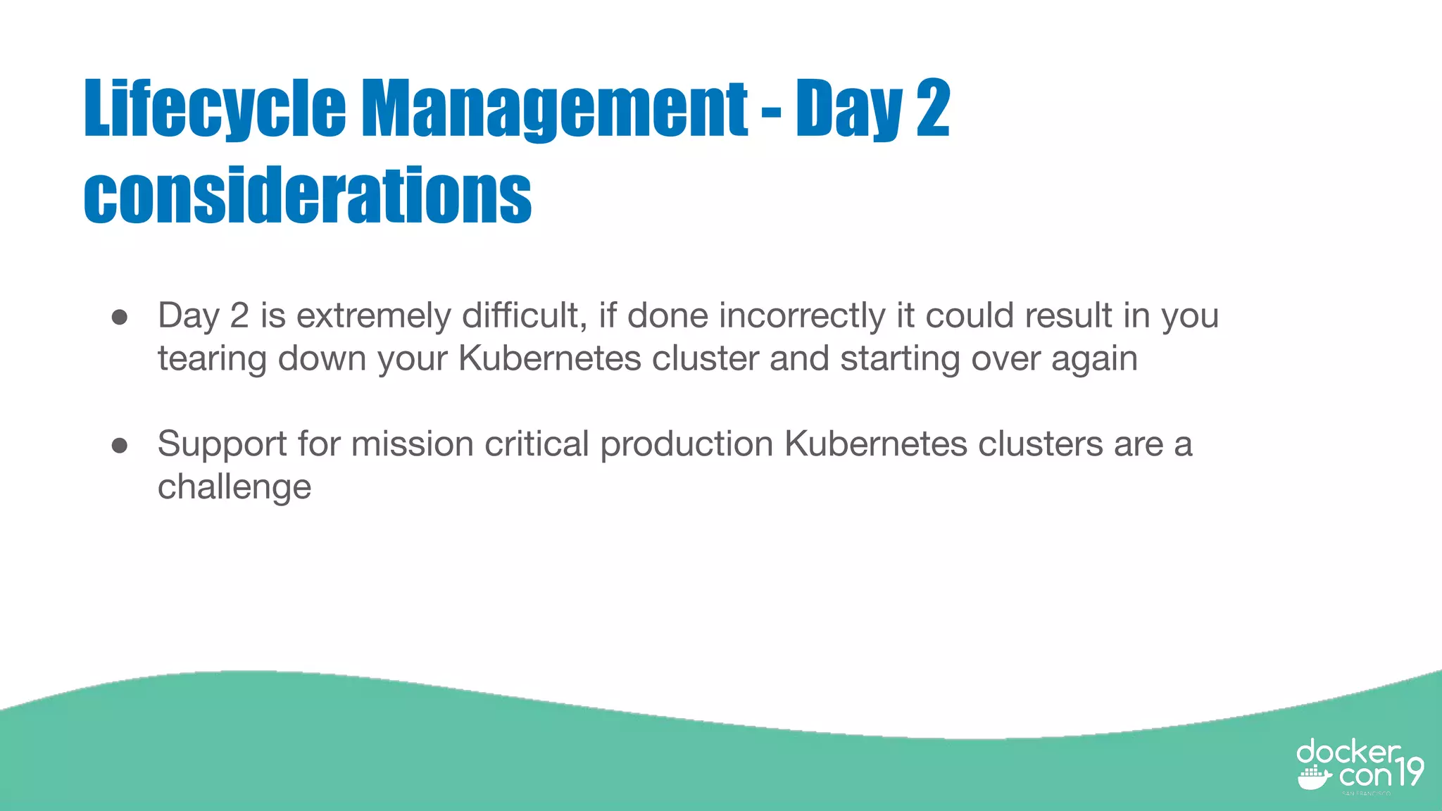 Lifecycle Management - Day 2
considerations
● Day 2 is extremely diﬃcult, if done incorrectly it could result in you
tearing down your Kubernetes cluster and starting over again
● Support for mission critical production Kubernetes clusters are a
challenge
 