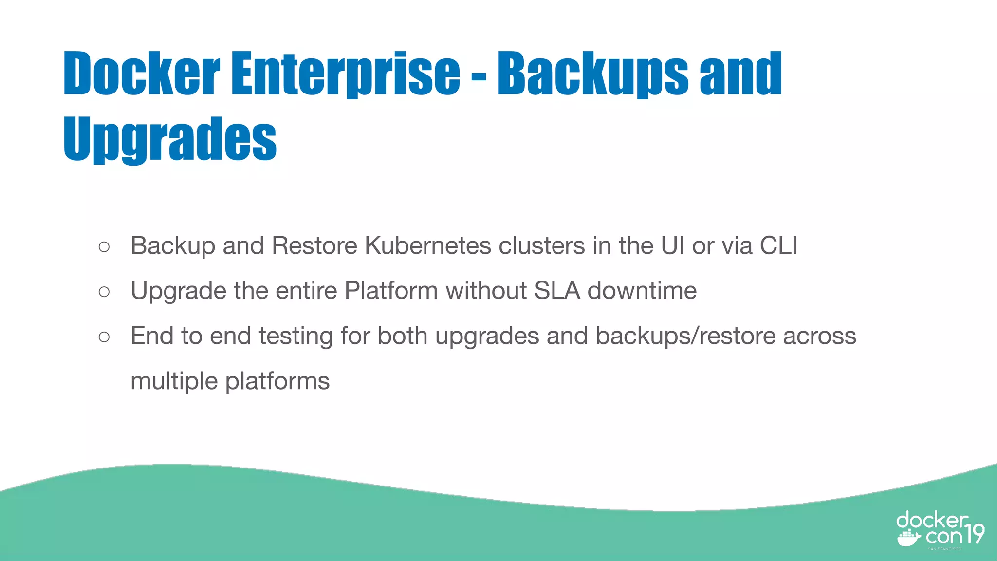Docker Enterprise - Backups and
Upgrades
○ Backup and Restore Kubernetes clusters in the UI or via CLI
○ Upgrade the entire Platform without SLA downtime
○ End to end testing for both upgrades and backups/restore across
multiple platforms
 