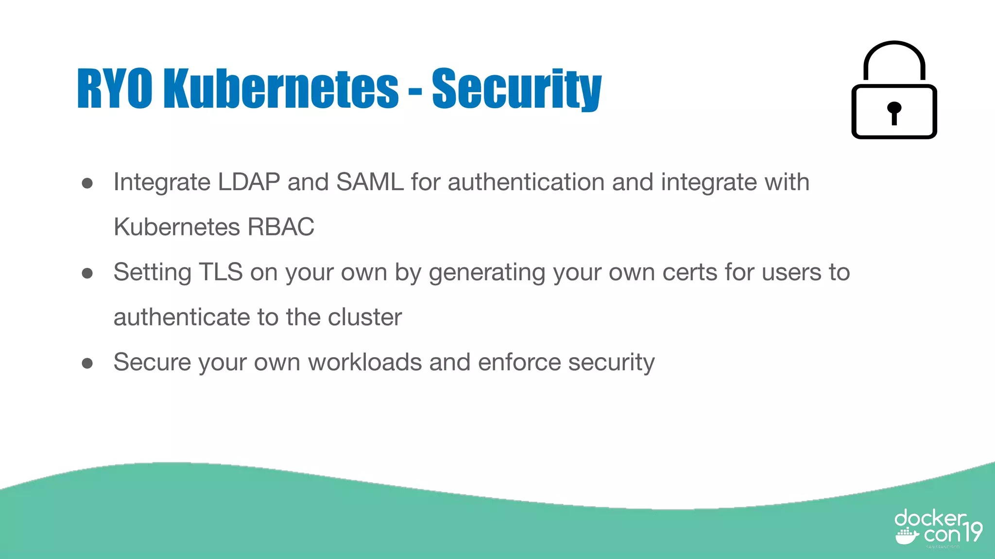 RYO Kubernetes - Security
● Integrate LDAP and SAML for authentication and integrate with
Kubernetes RBAC
● Setting TLS on your own by generating your own certs for users to
authenticate to the cluster
● Secure your own workloads and enforce security
 