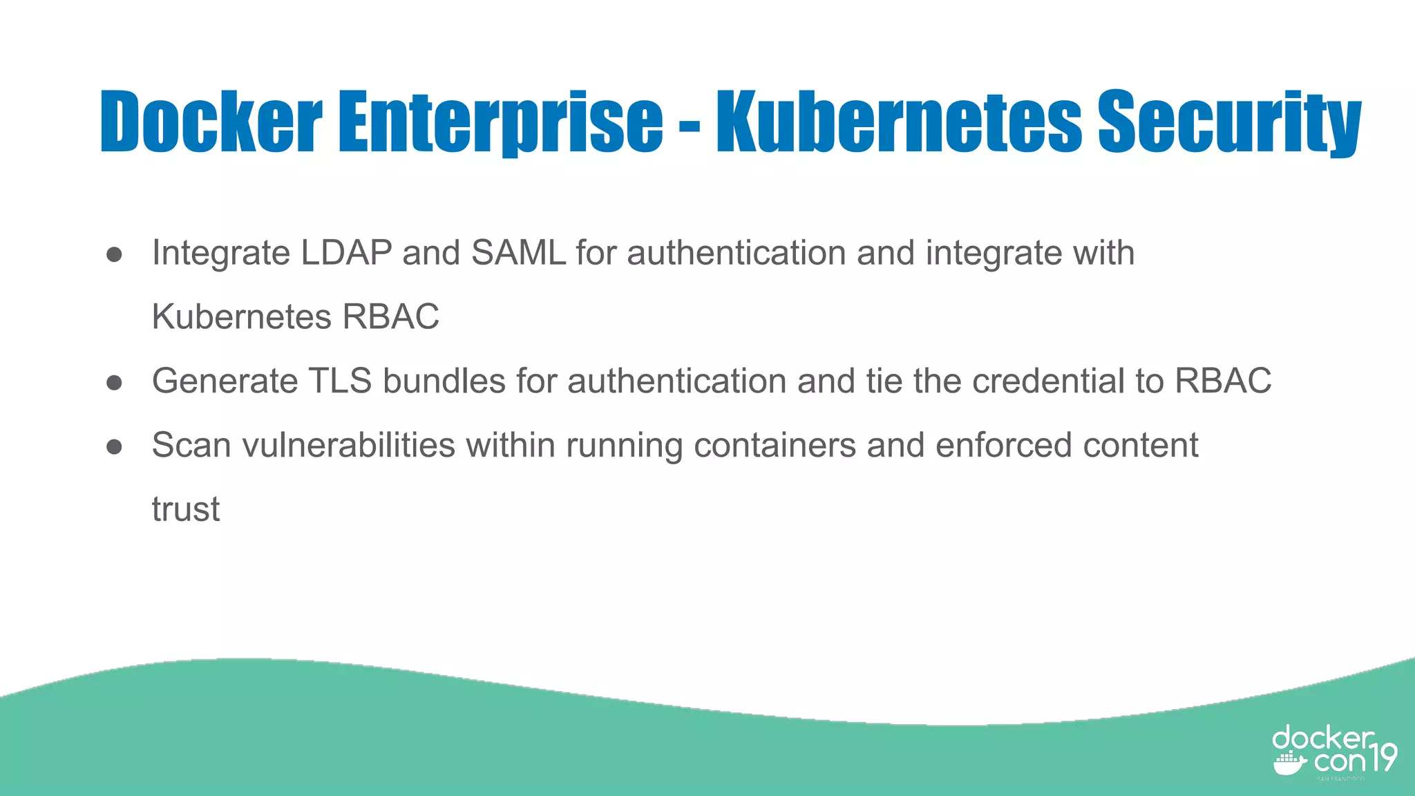 Docker Enterprise - Kubernetes Security
● Integrate LDAP and SAML for authentication and integrate with
Kubernetes RBAC
● Generate TLS bundles for authentication and tie the credential to RBAC
● Scan vulnerabilities within running containers and enforced content
trust
 