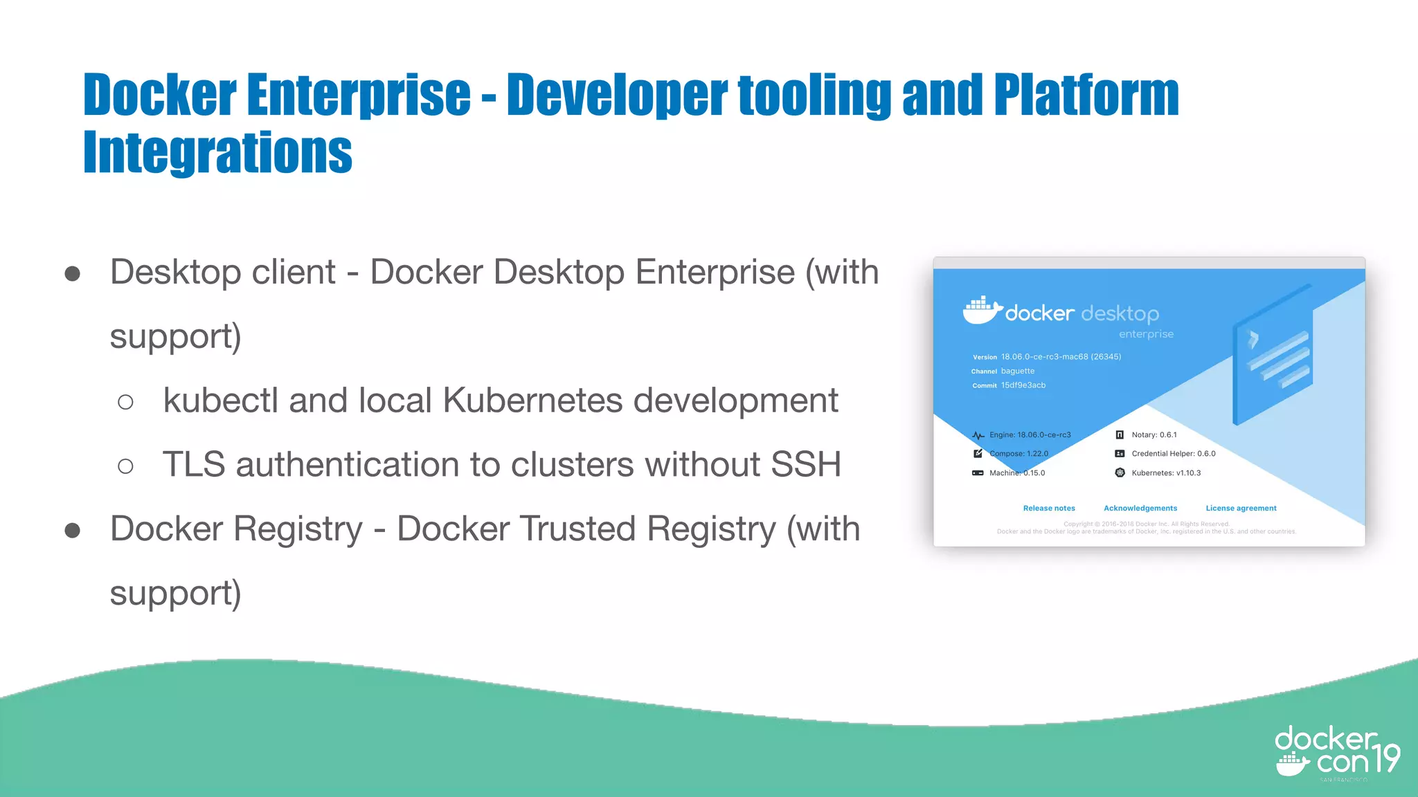 Docker Enterprise - Developer tooling and Platform
Integrations
● Desktop client - Docker Desktop Enterprise (with
support)
○ kubectl and local Kubernetes development
○ TLS authentication to clusters without SSH
● Docker Registry - Docker Trusted Registry (with
support)
 
