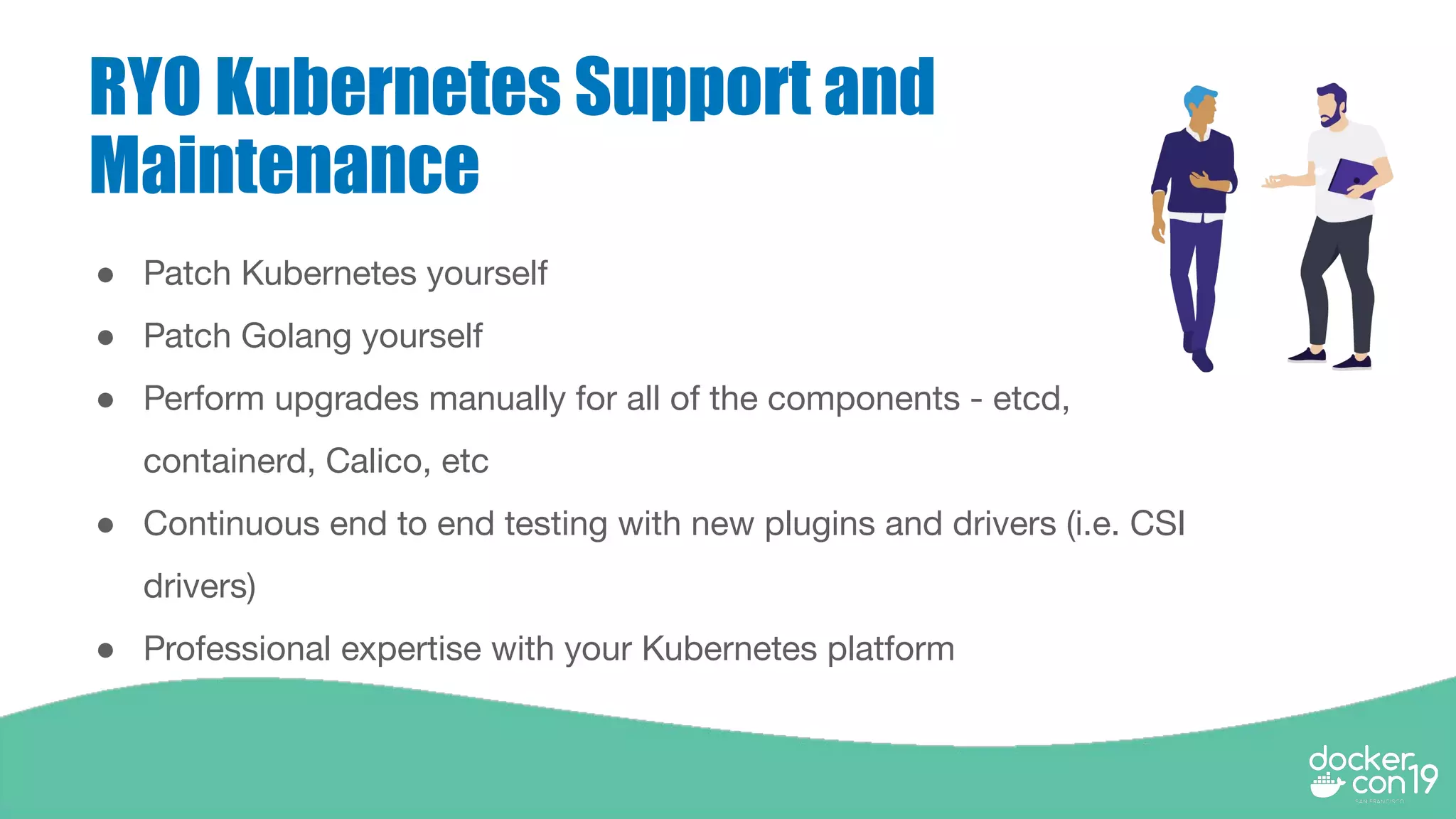 RYO Kubernetes Support and
Maintenance
● Patch Kubernetes yourself
● Patch Golang yourself
● Perform upgrades manually for all of the components - etcd,
containerd, Calico, etc
● Continuous end to end testing with new plugins and drivers (i.e. CSI
drivers)
● Professional expertise with your Kubernetes platform
 