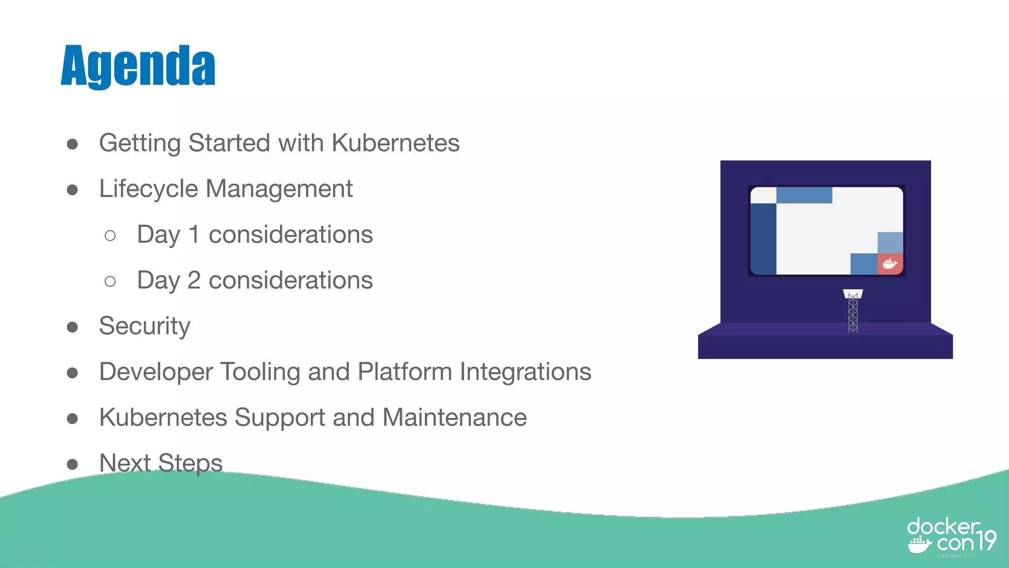 Agenda
● Getting Started with Kubernetes
● Lifecycle Management
○ Day 1 considerations
○ Day 2 considerations
● Security
● Developer Tooling and Platform Integrations
● Kubernetes Support and Maintenance
● Next Steps
 