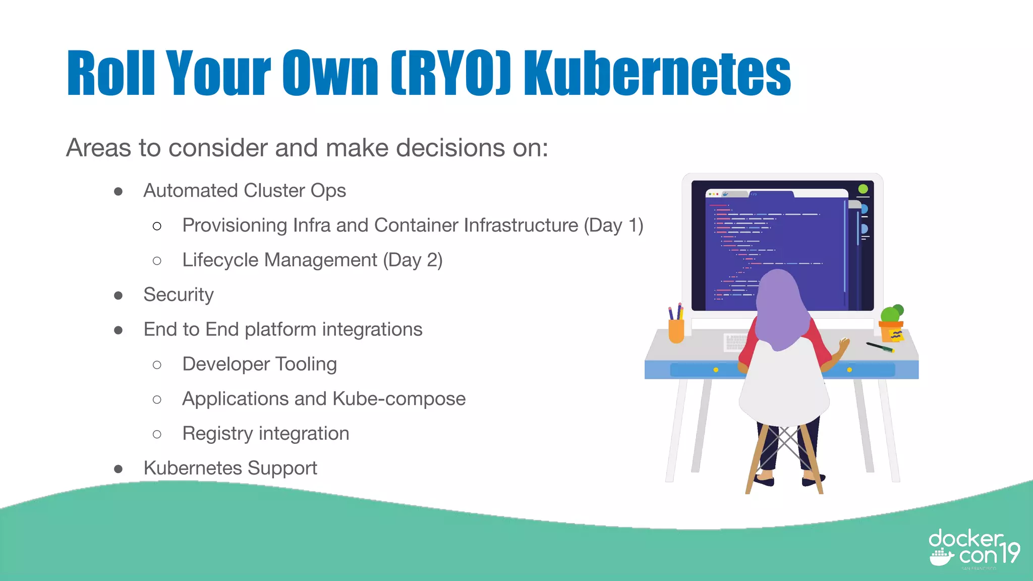 Roll Your Own (RYO) Kubernetes
Areas to consider and make decisions on:
● Automated Cluster Ops
○ Provisioning Infra and Container Infrastructure (Day 1)
○ Lifecycle Management (Day 2)
● Security
● End to End platform integrations
○ Developer Tooling
○ Applications and Kube-compose
○ Registry integration
● Kubernetes Support
 