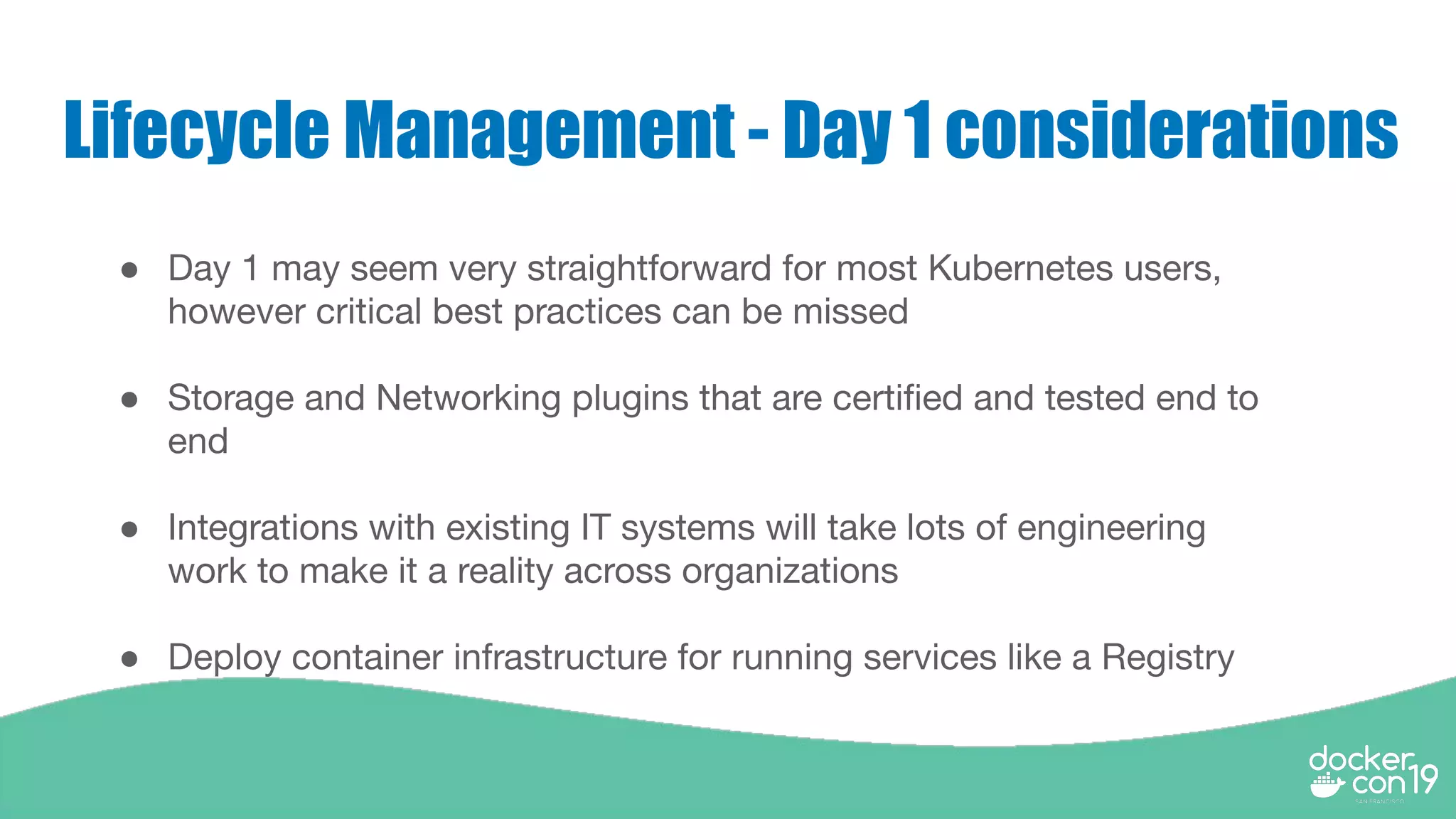 Lifecycle Management - Day 1 considerations
● Day 1 may seem very straightforward for most Kubernetes users,
however critical best practices can be missed
● Storage and Networking plugins that are certiﬁed and tested end to
end
● Integrations with existing IT systems will take lots of engineering
work to make it a reality across organizations
● Deploy container infrastructure for running services like a Registry
 