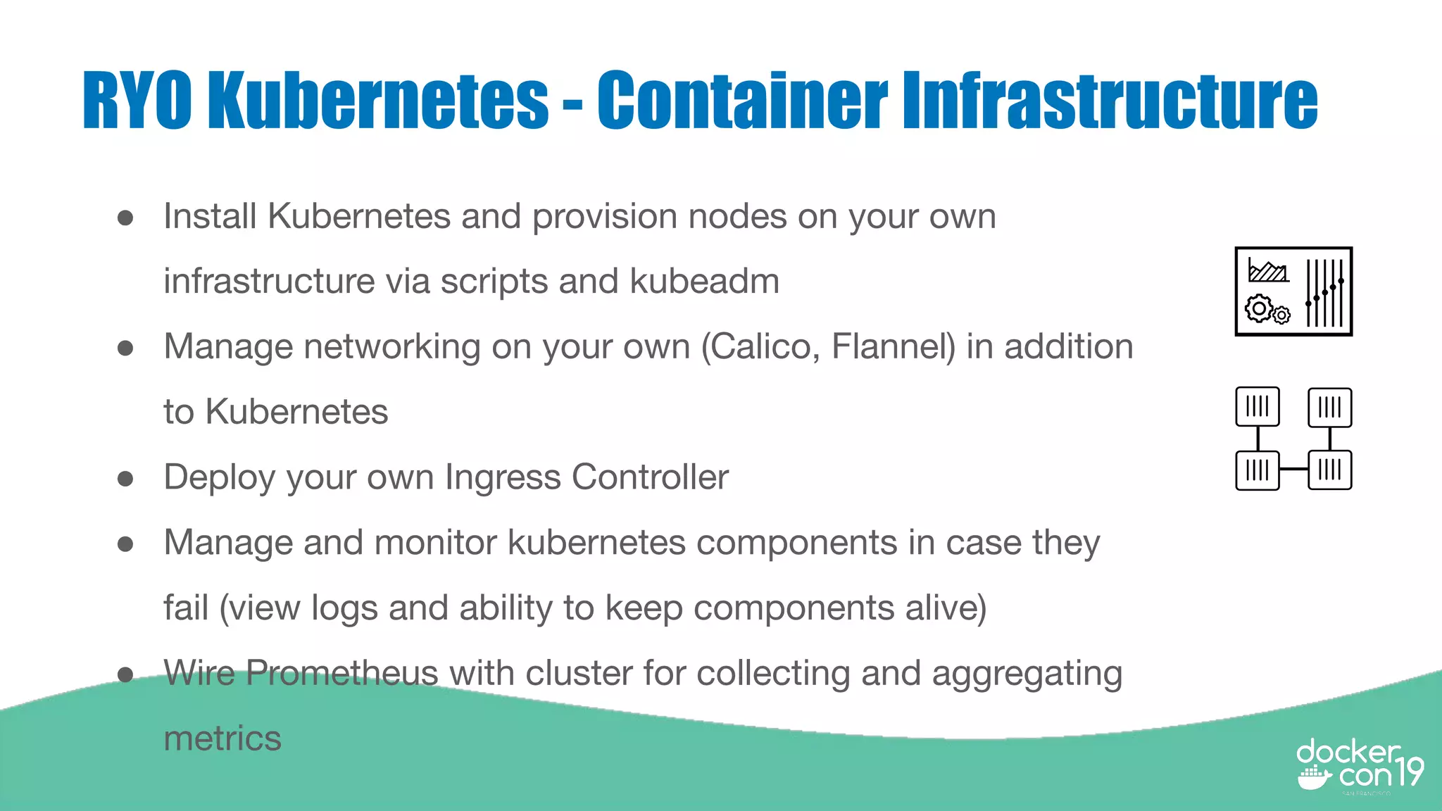 RYO Kubernetes - Container Infrastructure
● Install Kubernetes and provision nodes on your own
infrastructure via scripts and kubeadm
● Manage networking on your own (Calico, Flannel) in addition
to Kubernetes
● Deploy your own Ingress Controller
● Manage and monitor kubernetes components in case they
fail (view logs and ability to keep components alive)
● Wire Prometheus with cluster for collecting and aggregating
metrics
 