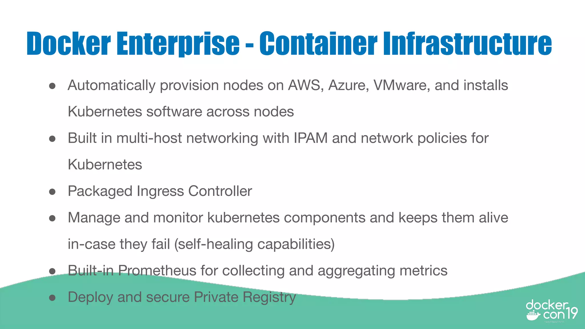 Docker Enterprise - Container Infrastructure
● Automatically provision nodes on AWS, Azure, VMware, and installs
Kubernetes software across nodes
● Built in multi-host networking with IPAM and network policies for
Kubernetes
● Packaged Ingress Controller
● Manage and monitor kubernetes components and keeps them alive
in-case they fail (self-healing capabilities)
● Built-in Prometheus for collecting and aggregating metrics
● Deploy and secure Private Registry
 