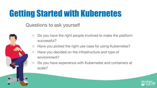 Getting Started with Kubernetes
Questions to ask yourself
○ Do you have the right people involved to make the platform
successful?
○ Have you picked the right use case for using Kubernetes?
○ Have you decided on the infrastructure and type of
environment?
○ Do you have experience with Kubernetes and containers at
scale?
 