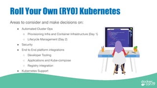 Roll Your Own (RYO) Kubernetes
Areas to consider and make decisions on:
● Automated Cluster Ops
○ Provisioning Infra and Container Infrastructure (Day 1)
○ Lifecycle Management (Day 2)
● Security
● End to End platform integrations
○ Developer Tooling
○ Applications and Kube-compose
○ Registry integration
● Kubernetes Support
 