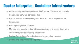 Docker Enterprise - Container Infrastructure
● Automatically provision nodes on AWS, Azure, VMware, and installs
Kubernetes software across nodes
● Built in multi-host networking with IPAM and network policies for
Kubernetes
● Packaged Ingress Controller
● Manage and monitor kubernetes components and keeps them alive
in-case they fail (self-healing capabilities)
● Built-in Prometheus for collecting and aggregating metrics
● Deploy and secure Private Registry
 