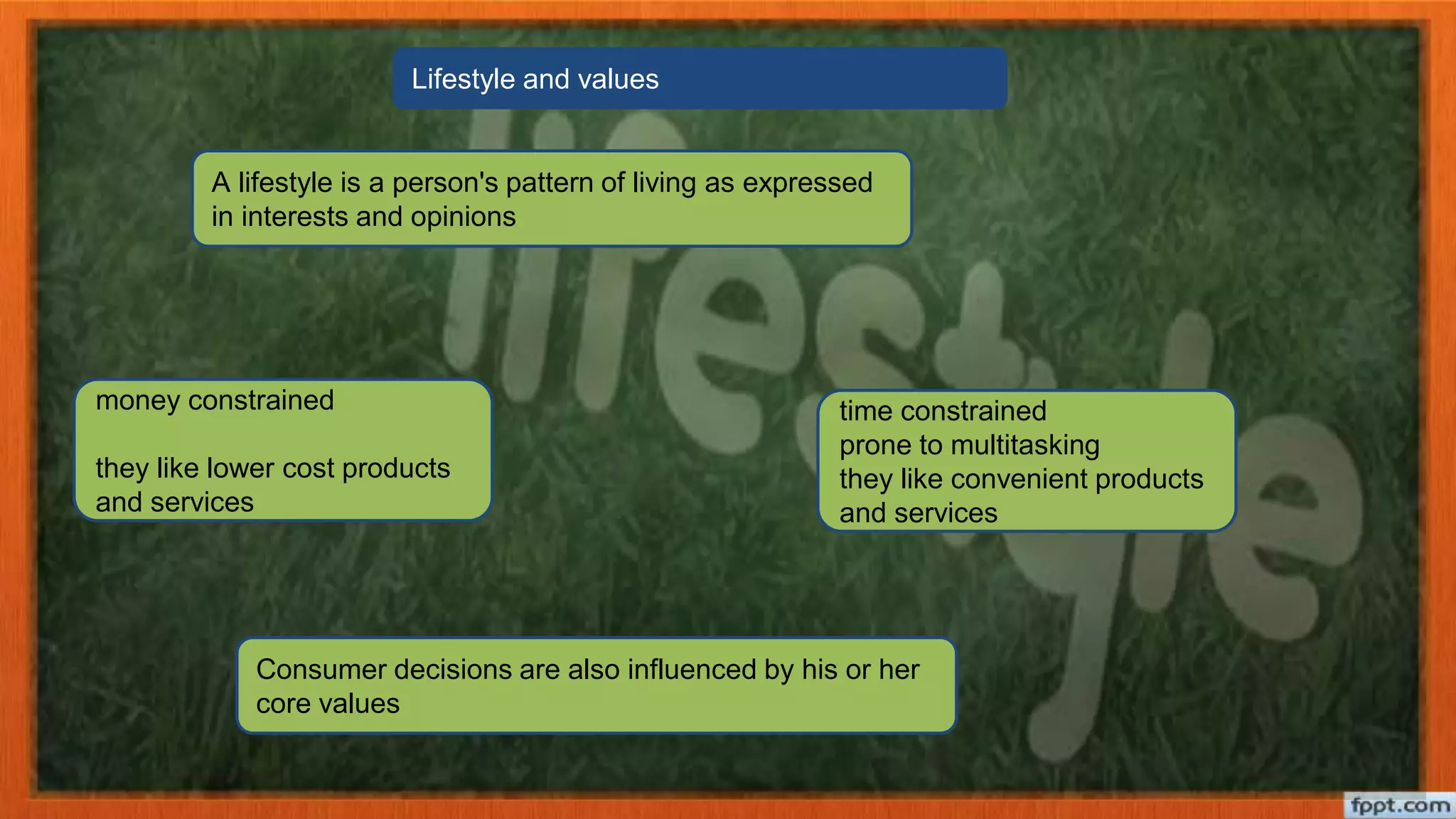 A lifestyle is a person's pattern of living as expressed
in interests and opinions
Consumer decisions are also influenced by his or her
core values
money constrained
they like lower cost products
and services
time constrained
prone to multitasking
they like convenient products
and services
Lifestyle and values
 