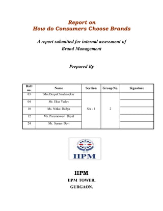 Report on
How do Consumers Choose Brands
A report submitted for internal assessment of
Brand Management
Prepared By
Roll
no.
Name Section Group No. Signature
03 Mrs.DeepaChandrasekar
SA - 1 2
04 Mr. Ekta Yadav
10 Ms. Nitika Daihya
12 Ms. Parameswari Dayal
24 Mr. Suman Devi
IIPM
IIPM TOWER,
GURGAON.
 