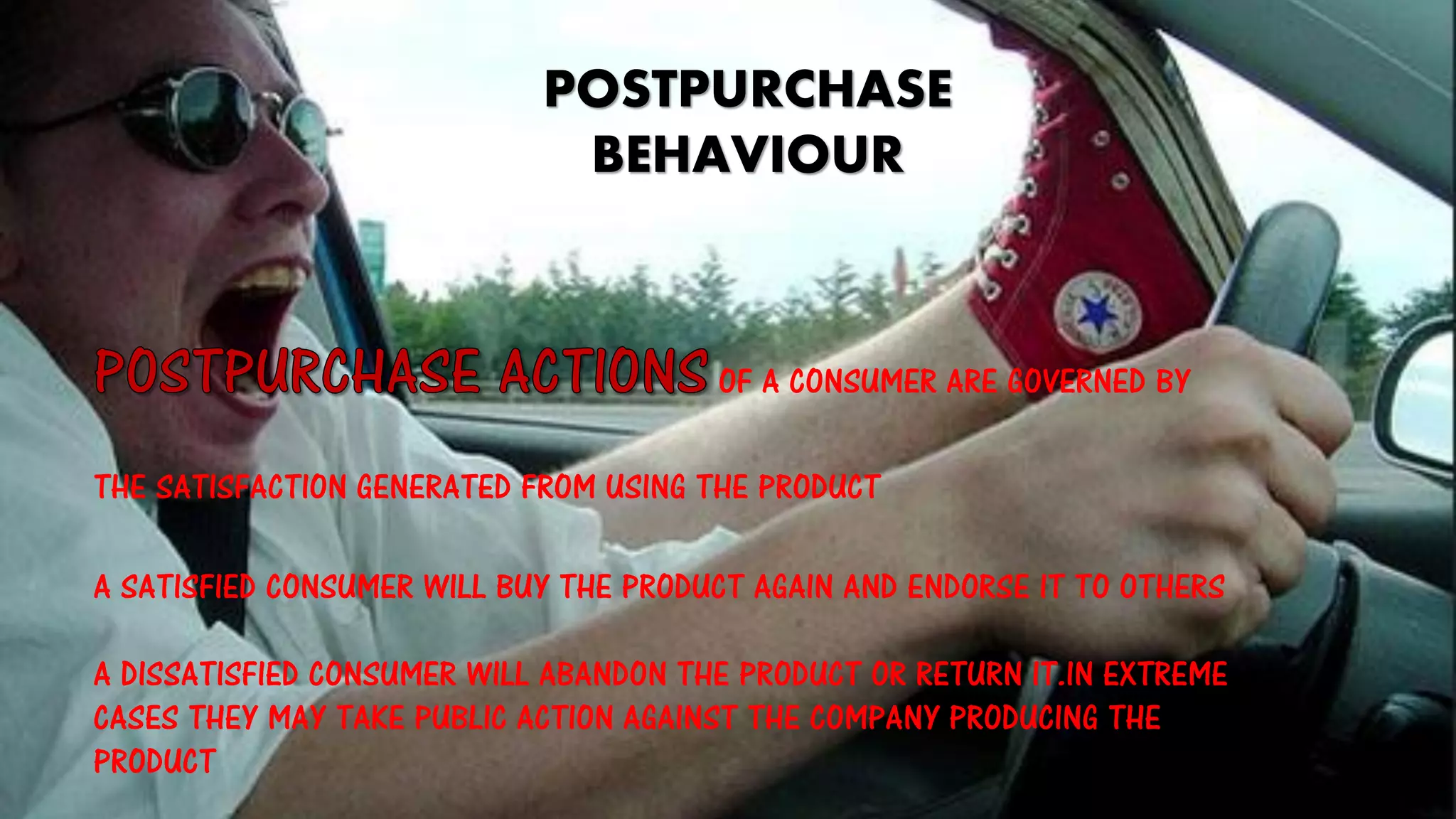 POSTPURCHASE
BEHAVIOUR
OF A CONSUMER ARE GOVERNED BY
THE SATISFACTION GENERATED FROM USING THE PRODUCT
A SATISFIED CONSUMER WILL BUY THE PRODUCT AGAIN AND ENDORSE IT TO OTHERS
A DISSATISFIED CONSUMER WILL ABANDON THE PRODUCT OR RETURN IT.IN EXTREME
CASES THEY MAY TAKE PUBLIC ACTION AGAINST THE COMPANY PRODUCING THE
PRODUCT
 